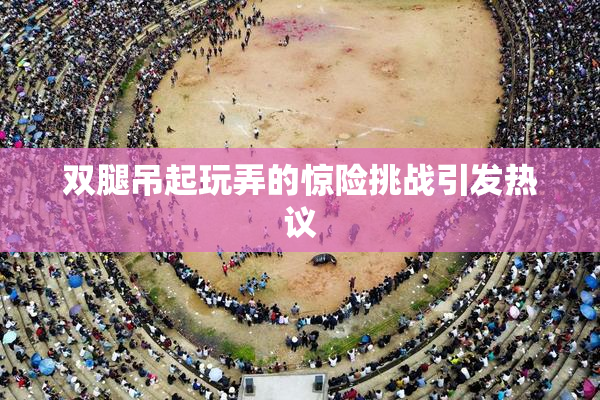 双腿吊起玩弄的惊险挑战引发热议