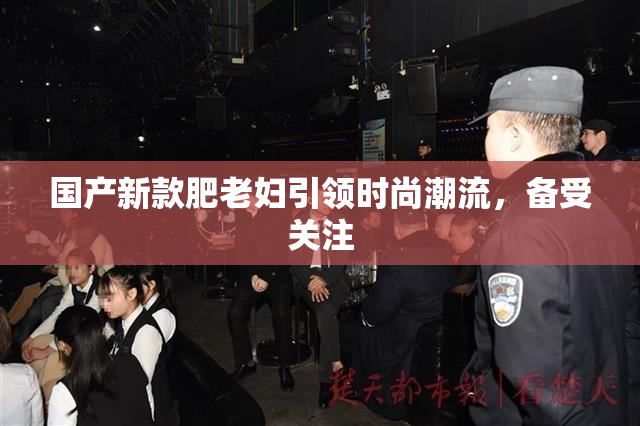 国产新款肥老妇引领时尚潮流，备受关注