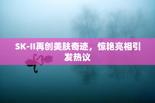 SK-II再创美肤奇迹，惊艳亮相引发热议
