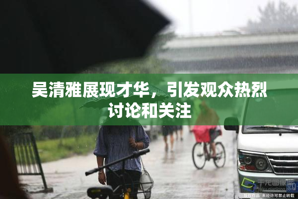 吴清雅展现才华，引发观众热烈讨论和关注