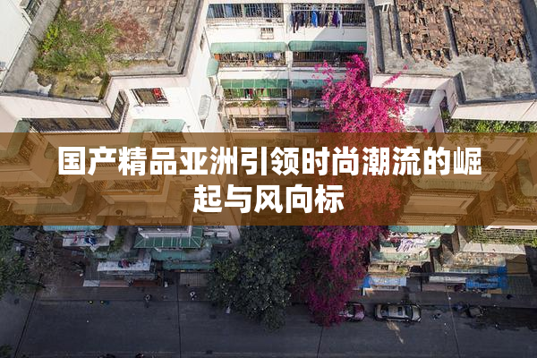 国产精品亚洲引领时尚潮流的崛起与风向标
