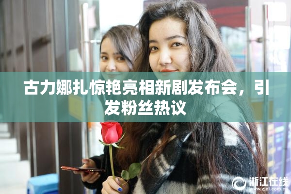 古力娜扎惊艳亮相新剧发布会，引发粉丝热议