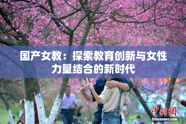 国产女教：探索教育创新与女性力量结合的新时代