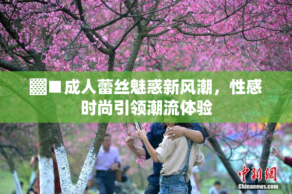 ▓■成人蕾丝魅惑新风潮，性感时尚引领潮流体验