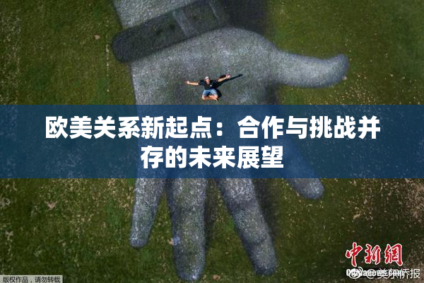 欧美关系新起点：合作与挑战并存的未来展望