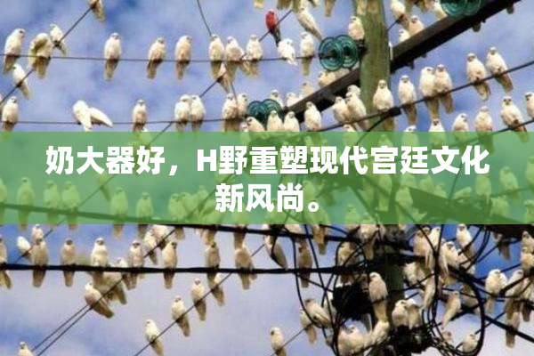 奶大器好，H野重塑现代宫廷文化新风尚。