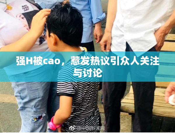 强H被cao，惹发热议引众人关注与讨论