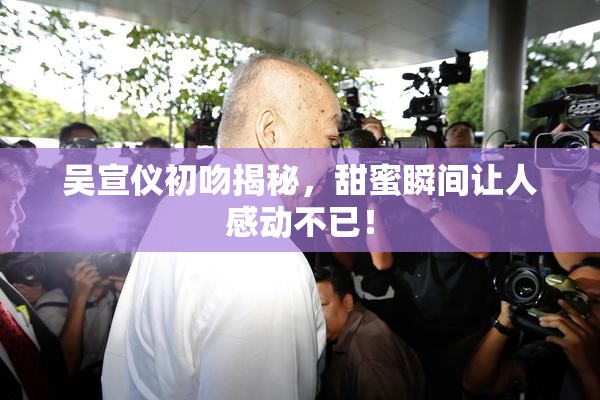 吴宣仪初吻揭秘，甜蜜瞬间让人感动不已！