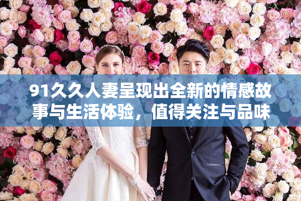 91久久人妻呈现出全新的情感故事与生活体验，值得关注与品味。