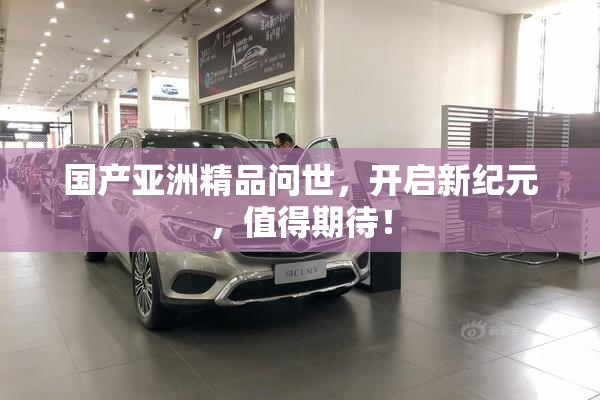 国产亚洲精品问世，开启新纪元，值得期待！