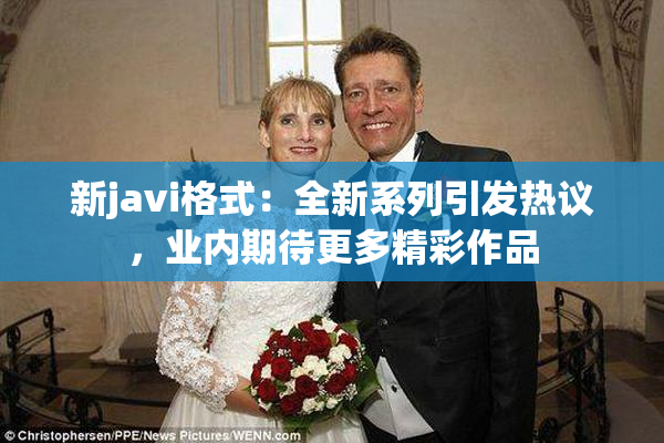 新javi格式：全新系列引发热议，业内期待更多精彩作品