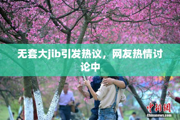 无套大jib引发热议，网友热情讨论中