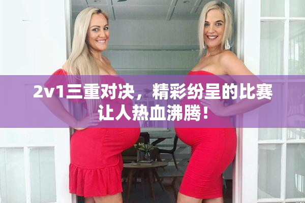 2v1三重对决，精彩纷呈的比赛让人热血沸腾！