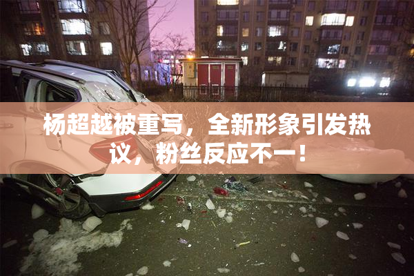 杨超越被重写，全新形象引发热议，粉丝反应不一！