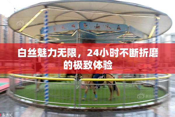 白丝魅力无限，24小时不断折磨的极致体验