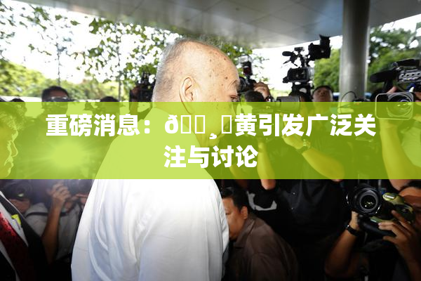 重磅消息：🌸‌黄引发广泛关注与讨论