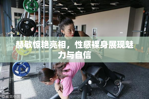 赫敏惊艳亮相，性感裸身展现魅力与自信