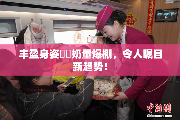 丰盈身姿❌‌奶量爆棚，令人瞩目新趋势！