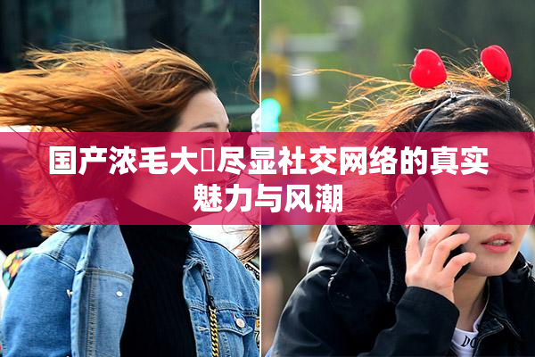 国产浓毛大泬尽显社交网络的真实魅力与风潮