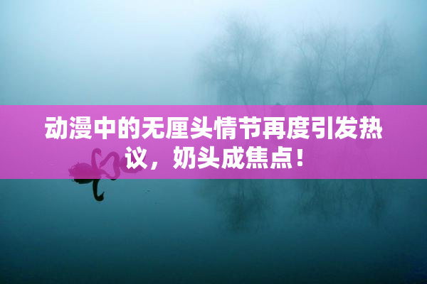 动漫中的无厘头情节再度引发热议，奶头成焦点！