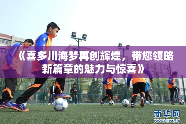 《喜多川海梦再创辉煌，带您领略新篇章的魅力与惊喜》
