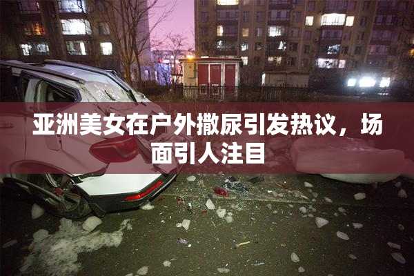 亚洲美女在户外撒尿引发热议，场面引人注目