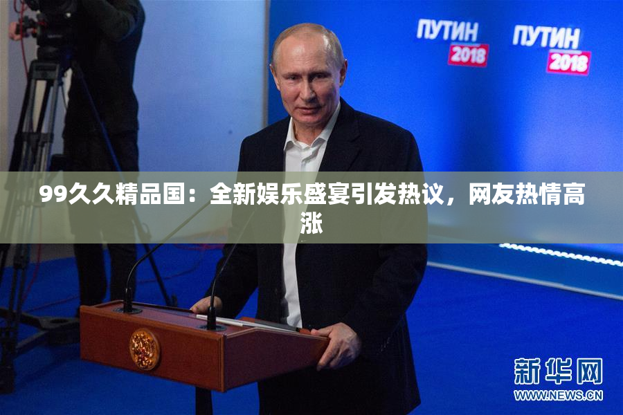 99久久精品国：全新娱乐盛宴引发热议，网友热情高涨