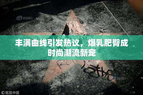 丰满曲线引发热议，爆乳肥臀成时尚潮流新宠