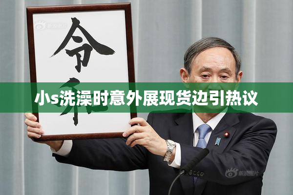 小s洗澡时意外展现货边引热议
