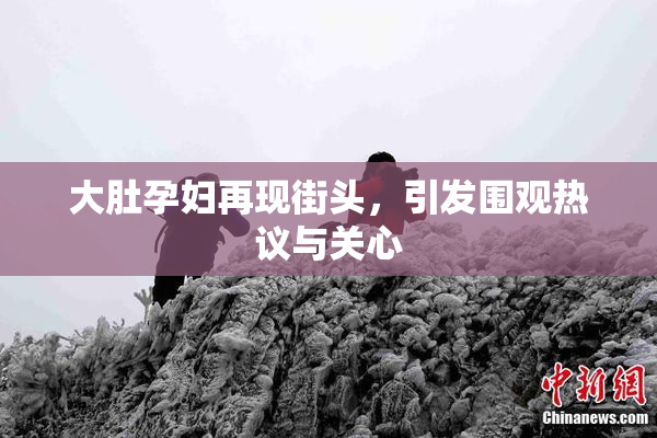 大肚孕妇再现街头，引发围观热议与关心