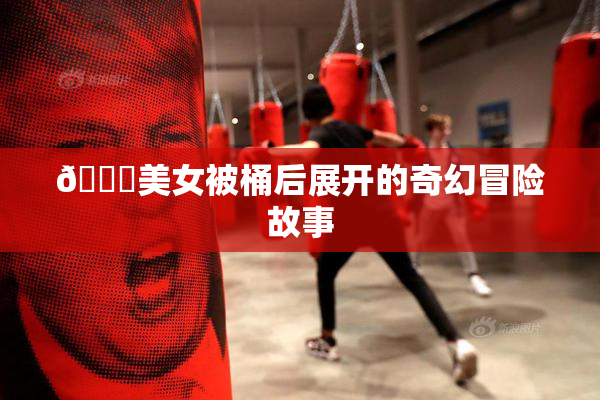 🔞美女被桶后展开的奇幻冒险故事