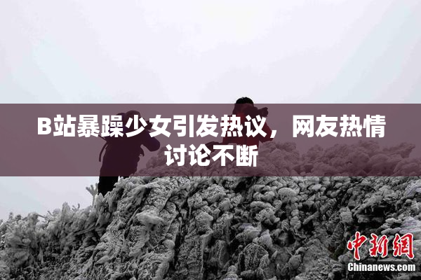 B站暴躁少女引发热议，网友热情讨论不断