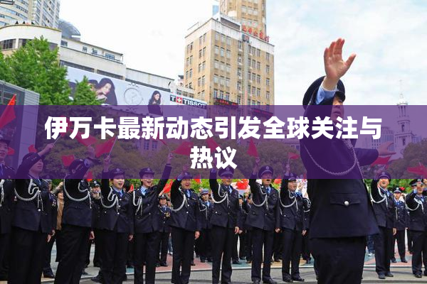 伊万卡最新动态引发全球关注与热议