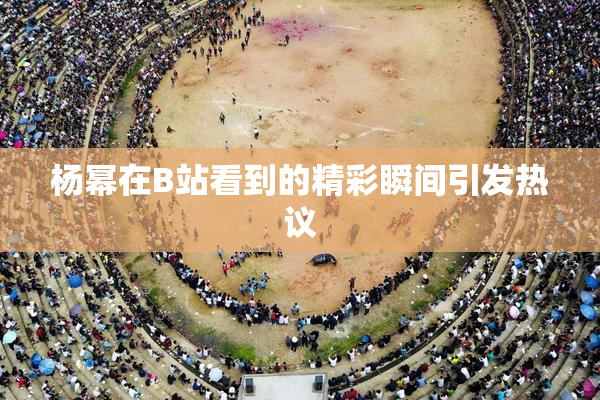 杨幂在B站看到的精彩瞬间引发热议