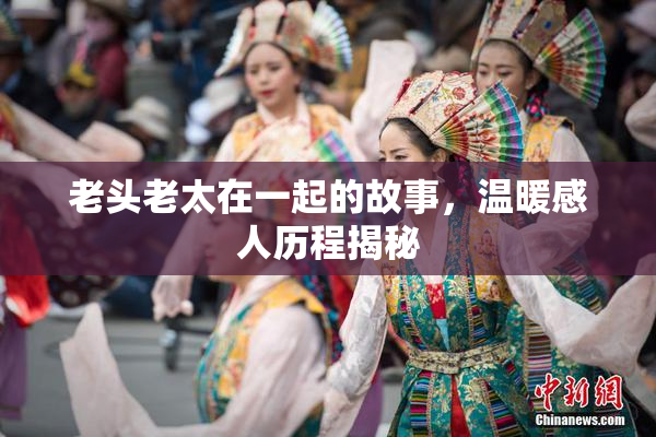 老头老太在一起的故事，温暖感人历程揭秘