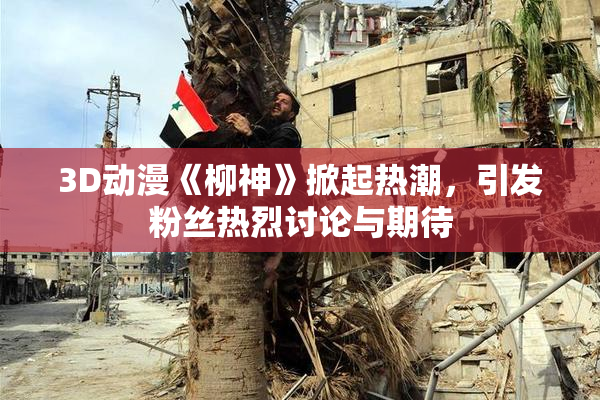 3D动漫《柳神》掀起热潮，引发粉丝热烈讨论与期待