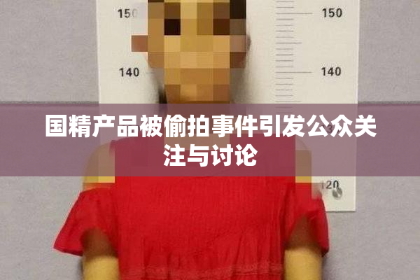 国精产品被偷拍事件引发公众关注与讨论