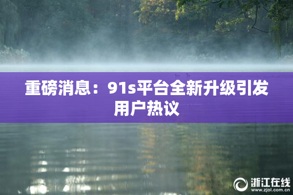 重磅消息：91s平台全新升级引发用户热议