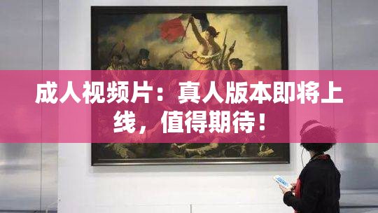 成人视频片：真人版本即将上线，值得期待！