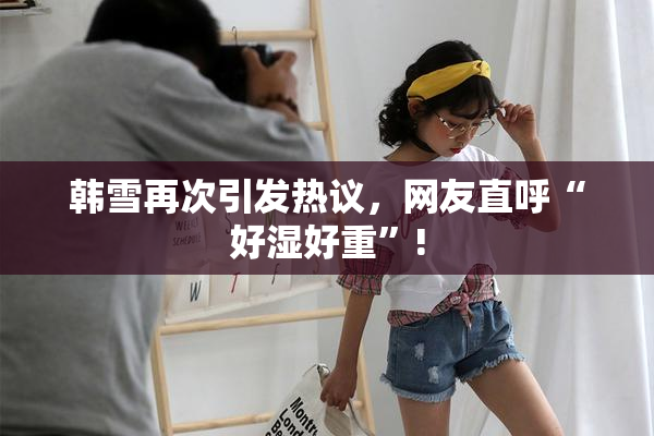 韩雪再次引发热议，网友直呼“好湿好重”!
