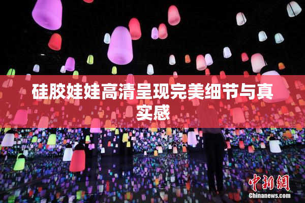 硅胶娃娃高清呈现完美细节与真实感