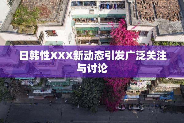 日韩性XXX新动态引发广泛关注与讨论