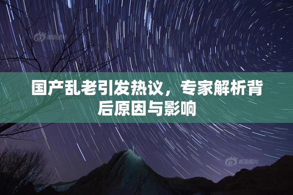 国产乱老引发热议，专家解析背后原因与影响