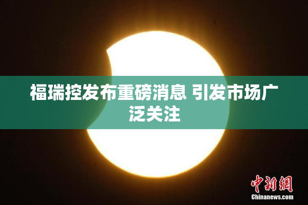 福瑞控发布重磅消息 引发市场广泛关注