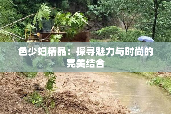 色少妇精品：探寻魅力与时尚的完美结合