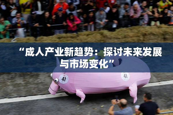 “成人产业新趋势：探讨未来发展与市场变化”