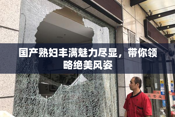 国产熟妇丰满魅力尽显，带你领略绝美风姿
