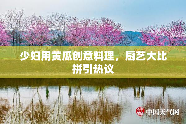 少妇用黄瓜创意料理，厨艺大比拼引热议