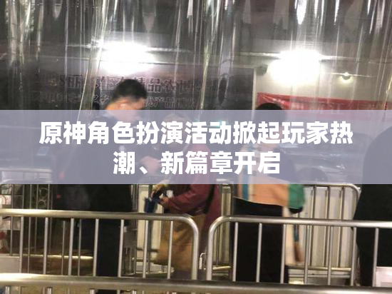 原神角色扮演活动掀起玩家热潮、新篇章开启