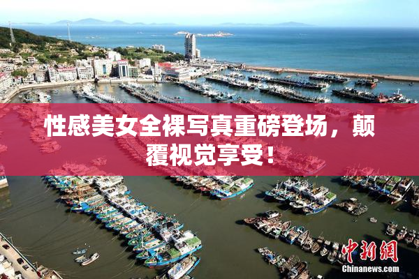 性感美女全裸写真重磅登场，颠覆视觉享受！